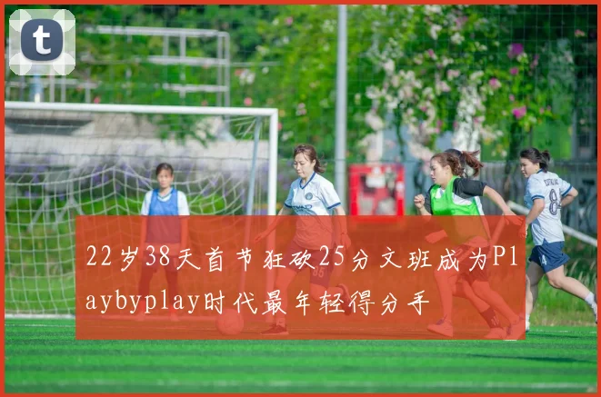 22岁38天首节狂砍25分文班成为Playbyplay时代最年轻得分手