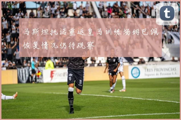 马斯坦托诺重返皇马训练场姆巴佩恢复情况仍待观察