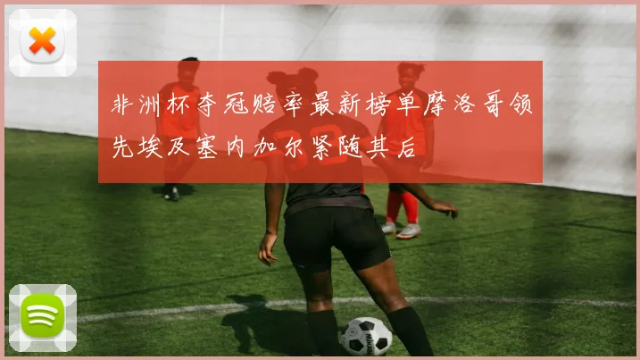 非洲杯夺冠赔率最新榜单摩洛哥领先埃及塞内加尔紧随其后