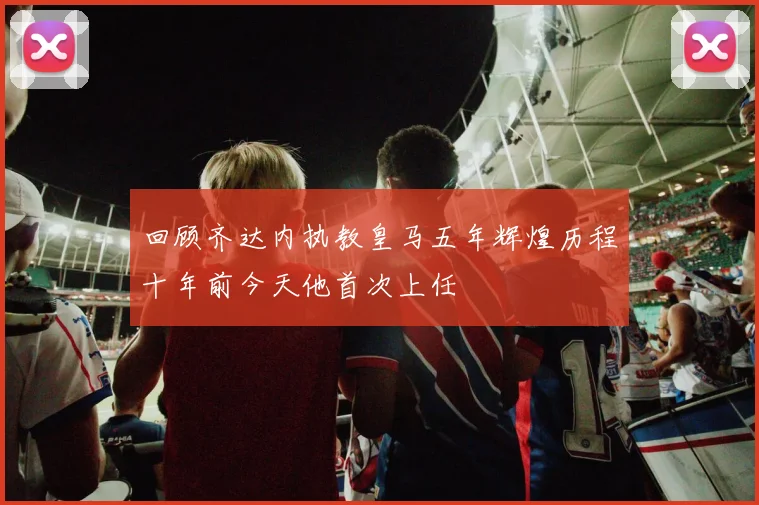 回顾齐达内执教皇马五年辉煌历程十年前今天他首次上任