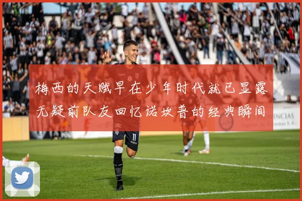 梅西的天赋早在少年时代就已显露无疑前队友回忆诺坎普的经典瞬间