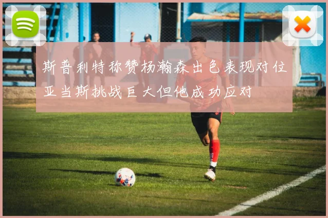 斯普利特称赞杨瀚森出色表现对位亚当斯挑战巨大但他成功应对