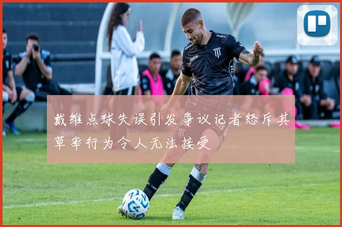 戴维点球失误引发争议记者怒斥其草率行为令人无法接受