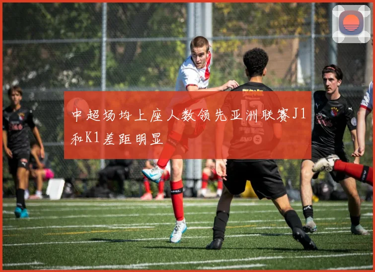中超场均上座人数领先亚洲联赛J1和K1差距明显