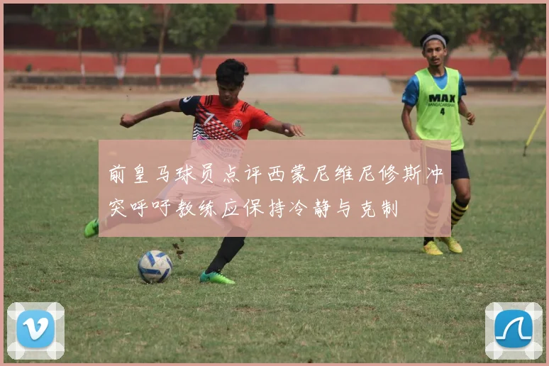 前皇马球员点评西蒙尼维尼修斯冲突呼吁教练应保持冷静与克制