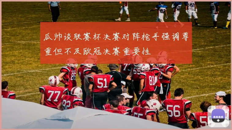 瓜帅谈联赛杯决赛对阵枪手强调尊重但不及欧冠决赛重要性