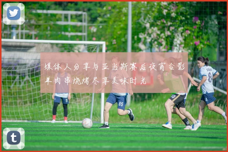 媒体人分享与亚当斯赛后夜宵合影羊肉串烧烤尽享美味时光