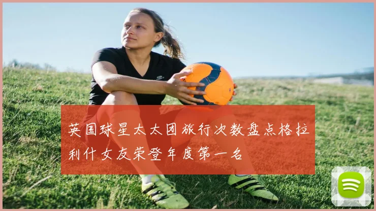 英国球星太太团旅行次数盘点格拉利什女友荣登年度第一名