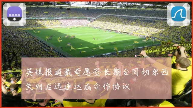 英媒报道戴奇愿签长期合同切尔西失利后迅速达成合作协议