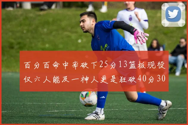 百分百命中率砍下25分13篮板现役仅六人能及一神人更是狂砍40分30篮板大三元