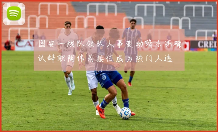 国安一线队领队人事变动隋东亮确认辞职陶伟或接任成为热门人选