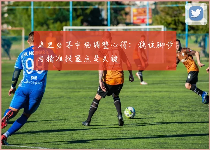 库里分享中场调整心得：稳住脚步与精准投篮点是关键