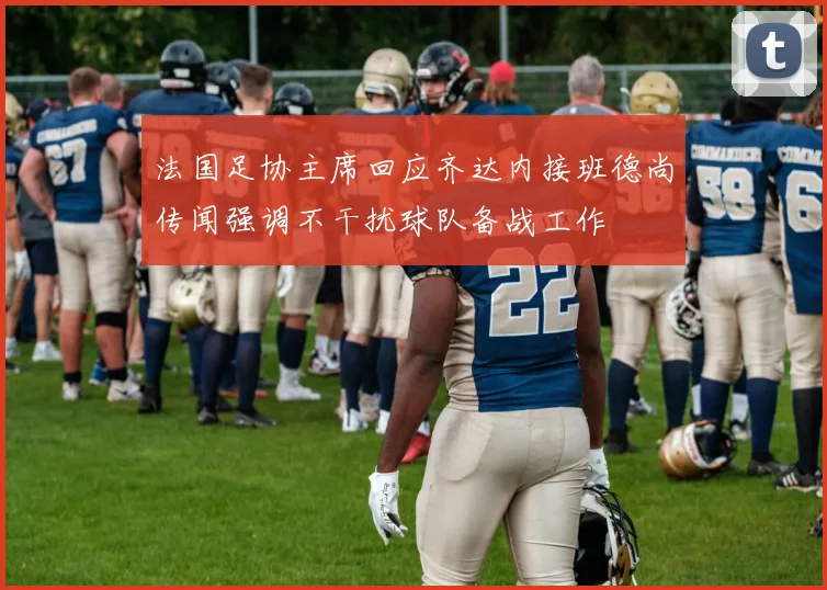 法国足协主席回应齐达内接班德尚传闻强调不干扰球队备战工作