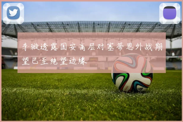 李璇透露国安高层对塞蒂恩外战期望已至绝望边缘