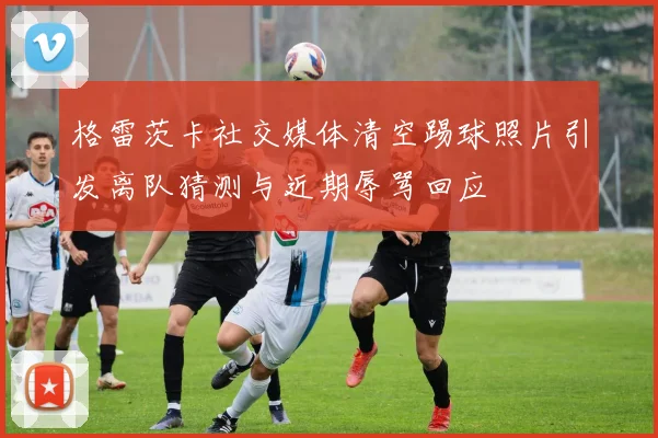 格雷茨卡社交媒体清空踢球照片引发离队猜测与近期辱骂回应