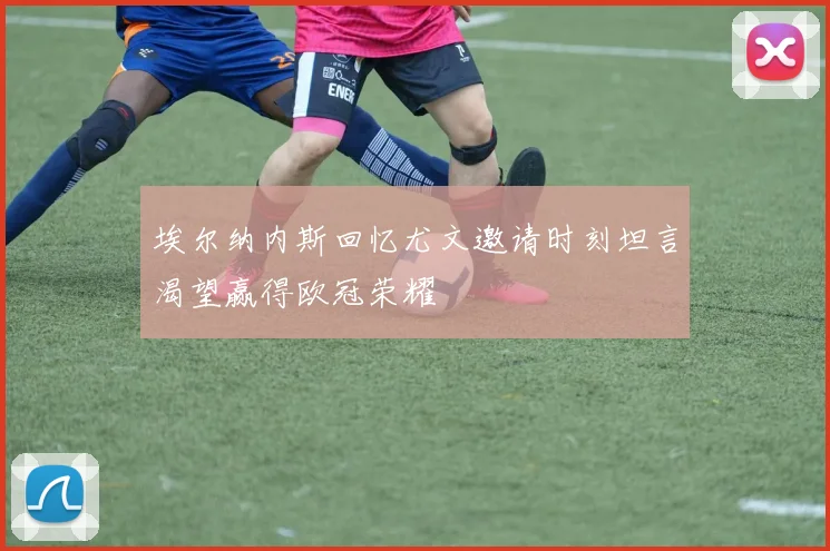 埃尔纳内斯回忆尤文邀请时刻坦言渴望赢得欧冠荣耀