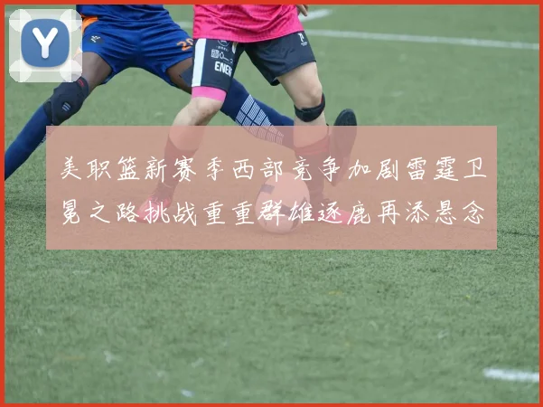 美职篮新赛季西部竞争加剧雷霆卫冕之路挑战重重群雄逐鹿再添悬念