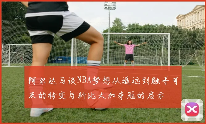 阿尔达马谈NBA梦想从遥远到触手可及的转变与科比大加夺冠的启示