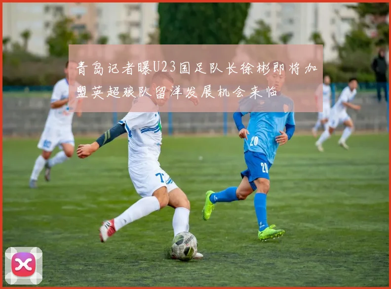 青岛记者曝U23国足队长徐彬即将加盟英超狼队留洋发展机会来临