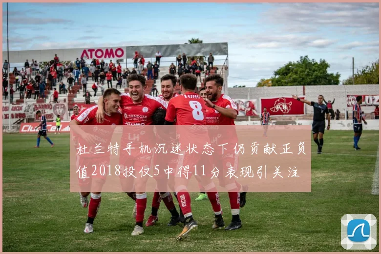 杜兰特手机沉迷状态下仍贡献正负值2018投仅5中得11分表现引关注