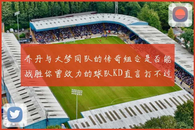 乔丹与大梦同队的传奇组合是否能战胜你曾效力的球队KD直言打不过实在太疯狂