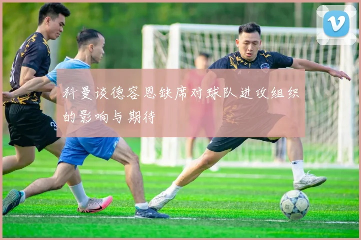 科曼谈德容恩缺席对球队进攻组织的影响与期待