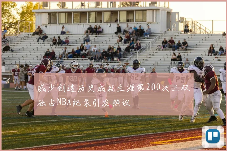 威少创造历史成就生涯第200次三双独占NBA纪录引发热议