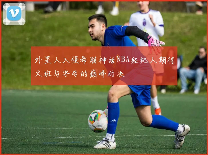 外星人入侵希腊神话NBA经纪人期待文班与字母的巅峰对决