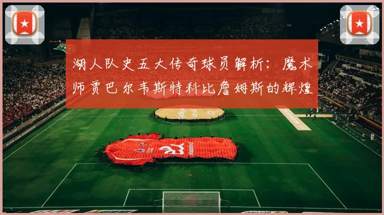 湖人队史五大传奇球员解析：魔术师贾巴尔韦斯特科比詹姆斯的辉煌岁月