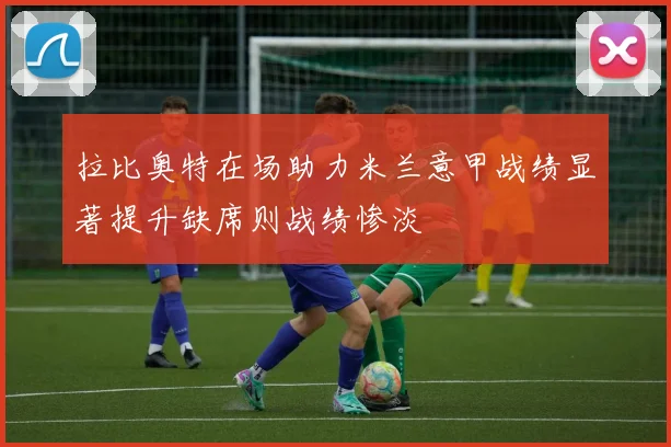 拉比奥特在场助力米兰意甲战绩显著提升缺席则战绩惨淡