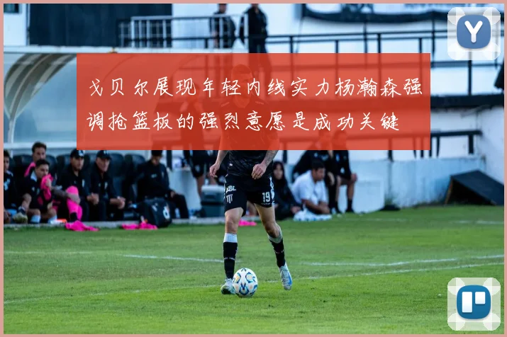戈贝尔展现年轻内线实力杨瀚森强调抢篮板的强烈意愿是成功关键